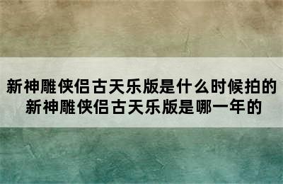 新神雕侠侣古天乐版是什么时候拍的 新神雕侠侣古天乐版是哪一年的